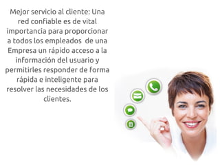 Mejor servicio al cliente: Una
     red confiable es de vital
importancia para proporcionar
 a todos los empleados de una
 Empresa un rápido acceso a la
    información del usuario y
permitirles responder de forma
     rápida e inteligente para
resolver las necesidades de los
             clientes.
 