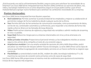 ¿Está buscando una red lo suficientemente flexible y segura como para satisfacer las necesidades de su
empresa? Los Cisco 2800 Series Integrated Services Routers (ISRs) combinan sus servicios de datos, voz,
video y tecnología inalámbrica en un único dispositivo seguro en el que podrá confiar y que ofrece
modularidad para agregar nuevo hardware para satisfacer las cambiantes necesidades de su empresa.

 Puntos destacados:
Los Cisco 2800 Series Integrated Services Routers soportan:
  ● Red inalámbrica: Permite aumentar la productividad de los empleados y mejorar su colaboración al
      permitirles trabajar de forma inalámbrica desde cualquier punto de la oficina.
  ● Voz: Permite disfrutar de herramientas de comunicación avanzadas, como procesamiento de datos,
      correo de voz, contestador automático y conferencias, para responder a los clientes de forma más
      rápida y ahorrar dinero en las llamadas de larga distancia.
  ● Video: Podrá activar sistemas de vigilancia y seguridad más rentables o admitir medios de streaming
      en vivo o a pedido.
  ● Seguridad: Reduce los riesgos para su empresa relacionados con virus y otras amenazas a la
      seguridad.
  ● Redes privadas virtuales: Proporciona al personal remoto y a los trabajadores móviles un acceso
      seguro a los activos de la compañía a través de una conexión segura.
  ● Arquitectura modular: Con una amplia variedad de opciones de LAN y WAN disponibles, podrá
      actualizar sus interfaces de red para admitir futuras tecnologías. La serie 2800 ofrece varios tipos de
      ranuras que facilitan la agregación de conectividad y servicios en un futuro conforme su negocio vaya
      creciendo.
  ● Flexibilidad: La conectividad a través de DSL, módem de cable, tecnología inalámbrica T1 o 3G
      maximiza las opciones de conexión tanto primarias como de copia de seguridad.
Los Cisco 2800 Series ISRs proporcionan el máximo nivel de rendimiento para ajustarse al crecimiento
incluso de los negocios más exigentes.
 