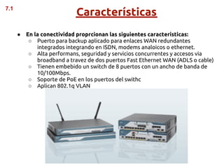 7.1
                            Características
      ●   En la conectividad proprcionan las siguientes caracteristicas:
           ○ Puerto para backup aplicado para enlaces WAN redundantes
              integrados integrando en ISDN, modems analoicos o ethernet.
           ○ Alta performans, seguridad y servicios concurrentes y accesos via
              broadband a travez de dos puertos Fast Ethernet WAN (ADLS o cable)
           ○ Tienen embebido un switch de 8 puertos con un ancho de banda de
              10/100Mbps.
           ○ Soporte de PoE en los puertos del swithc
           ○ Aplican 802.1q VLAN
 