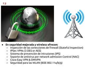 7.2




● En seguridad mejorada y wireless ofrecen:
  ○ Inspección de las conecciones de firewall (Stateful Inspection)
  ○ IPSec VPNs (3 DES or AES)
  ○ Sistema de prevención de intrusiones (IPS)
  ○ Soporte de antivirus por network admission Control (NAC)
  ○ Cisco Easy VPN & DMVPN
  ○ Seguridad para las WLAN (IEEE 802.11a/b/g)
 