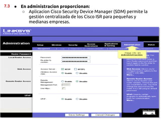 7.3   ● En administracion proporcionan:
        ○ Aplicacion Cisco Security Device Manager (SDM) permite la
            gestión centralizada de los Cisco ISR para pequeñas y
            medianas empresas.
 