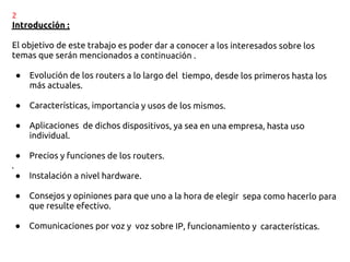 2
Introducción :

El objetivo de este trabajo es poder dar a conocer a los interesados sobre los
temas que serán mencionados a continuación .

    ●   Evolución de los routers a lo largo del tiempo, desde los primeros hasta los
        más actuales.

    ●   Características, importancia y usos de los mismos.

    ●   Aplicaciones de dichos dispositivos, ya sea en una empresa, hasta uso
        individual.

    ●   Precios y funciones de los routers.
.
    ●   Instalación a nivel hardware.

    ●   Consejos y opiniones para que uno a la hora de elegir sepa como hacerlo para
        que resulte efectivo.

    ●   Comunicaciones por voz y voz sobre IP, funcionamiento y características.
 