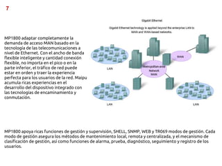 7




MP1800 adaptar completamente la
demanda de acceso MAN basado en la
tecnología de las telecomunicaciones a
nivel de Ethernet. Con el ancho de banda
flexible inteligente y cantidad conexión
flexible, no importa en el pico o en la
parte inferior, el tráfico de red puede
estar en orden y traer la experiencia
perfecta para los usuarios de la red. Maipu
acumula ricas experiencias en el
desarrollo del dispositivo integrado con
las tecnologías de encaminamiento y
conmutación.




MP1800 apoya ricas funciones de gestión y supervisión, SHELL, SNMP, WEB y TR069 modos de gestión. Cada
modo de gestión asegura los métodos de mantenimiento local, remota y centralizada, y el mecanismo de
clasificación de gestión, así como funciones de alarma, prueba, diagnóstico, seguimiento y registro de los
usuarios.
 