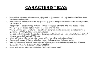 CARACTERÍSTICAS
●    Integración con cable e inalámbricas, apoyando 3G y de acceso WLAN y interconectar con la red
    cableada sin problemas.
●    Enrutamiento y conmutación de integración, apoyando dos puertos Ethernet WAN + 8.4 puertos
    Ethernet LAN.
●   Integración de banda ancha y de banda estrecha, el apoyo a N * 64K-100MInterfaz de enlace
    WAN y el apoyo directo óptica de enlace ascendente interfaz.
●   WAN y LAN integración; la función de software completamente compatible con el control y la
    gestión de la WAN y LAN de forma centralizada.
●   Los datos y la integración de voz, datos de apoyo multi-servicio de desarrollo y la función de VoIP
    y puede ser gastado como IPPBX más.
●   Integración de la información y la comunicación, control de aplicaciones de red.
●   Provee multi-acceso Ethernet, dándose cuenta de la expansión de banda ancha.
●   Alta expansibilidad, diversas interfaces WAN y VoIP para realizar el acceso de banda estrecha.
●   Expansión del ancho de banda WAN para 100MB.
●   Integra el routing, switching, seguridad, VoIP, transmisión local.
 