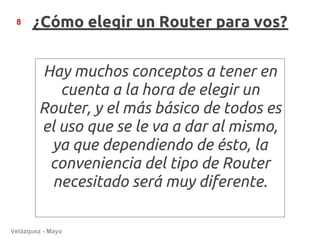 8    ¿Cómo elegir un Router para vos?


        Hay muchos conceptos a tener en
           cuenta a la hora de elegir un
        Router, y el más básico de todos es
        el uso que se le va a dar al mismo,
         ya que dependiendo de ésto, la
         conveniencia del tipo de Router
         necesitado será muy diferente.

Velázquez - Mayo
 