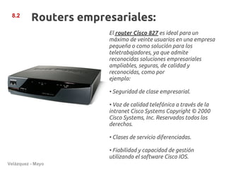 8.2
          Routers empresariales:
                       El router Cisco 827 es ideal para un
                       máximo de veinte usuarios en una empresa
                       pequeña o como solución para los
                       teletrabajadores, ya que admite
                       reconocidas soluciones empresariales
                       ampliables, seguras, de calidad y
                       reconocidas, como por
                       ejemplo:

                       • Seguridad de clase empresarial.

                       • Voz de calidad telefónica a través de la
                       intranet Cisco Systems Copyright © 2000
                       Cisco Systems, Inc. Reservados todos los
                       derechos.

                       • Clases de servicio diferenciadas.

                       • Fiabilidad y capacidad de gestión
                       utilizando el software Cisco IOS.
Velázquez - Mayo
 