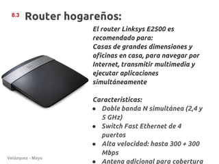 8.3
       Router hogareños:
                   El router Linksys E2500 es
                   recomendado para:
                   Casas de grandes dimensiones y
                   oficinas en casa, para navegar por
                   Internet, transmitir multimedia y
                   ejecutar aplicaciones
                   simultáneamente

                   Características:
                   ● Doble banda N simultánea (2,4 y
                     5 GHz)
                   ● Switch Fast Ethernet de 4
                     puertos
                   ● Alta velocidad: hasta 300 + 300
                     Mbps
Velázquez - Mayo
                   ● Antena adicional para cobertura
 