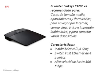 8.4               El router Linksys E1200 es
                   recomendado para:
                   Casas de tamaño medio,
                   apartamentos y dormitorios;
                   para navegar por Internet,
                   correo electrónico e impresión
                   inalámbrica; y para conectar
                   varios dispositivos

                   Características:
                   ● Inalámbrica N (2,4 GHz)
                   ● Switch Fast Ethernet de 4
                     puertos
                   ● Alta velocidad: hasta 300
                     Mbps
Velázquez - Mayo
 