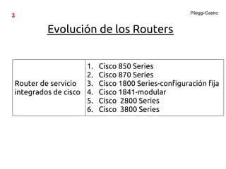 Pileggi-Castro
3

         Evolución de los Routers


                    1.   Cisco 850 Series
                    2.   Cisco 870 Series
Router de servicio 3.    Cisco 1800 Series-configuración fija
integrados de cisco 4.   Cisco 1841-modular
                    5.   Cisco 2800 Series
                    6.   Cisco 3800 Series
 