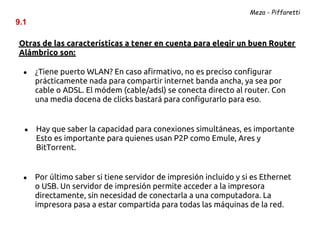 Meza - Piffaretti
9.1

Otras de las características a tener en cuenta para elegir un buen Router
Alámbrico son:

  ●   ¿Tiene puerto WLAN? En caso afirmativo, no es preciso configurar
      prácticamente nada para compartir internet banda ancha, ya sea por
      cable o ADSL. El módem (cable/adsl) se conecta directo al router. Con
      una media docena de clicks bastará para configurarlo para eso.


  ●   Hay que saber la capacidad para conexiones simultáneas, es importante
      Esto es importante para quienes usan P2P como Emule, Ares y
      BitTorrent.


  ●   Por último saber si tiene servidor de impresión incluido y si es Ethernet
      o USB. Un servidor de impresión permite acceder a la impresora
      directamente, sin necesidad de conectarla a una computadora. La
      impresora pasa a estar compartida para todas las máquinas de la red.
 