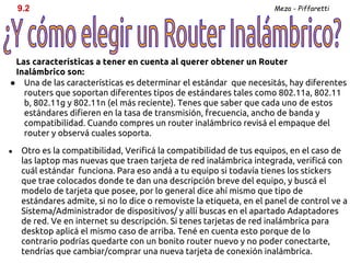 9.2                                                              Meza - Piffaretti




 Las características a tener en cuenta al querer obtener un Router
 Inalámbrico son:
● Una de las características es determinar el estándar que necesitás, hay diferentes
   routers que soportan diferentes tipos de estándares tales como 802.11a, 802.11
   b, 802.11g y 802.11n (el más reciente). Tenes que saber que cada uno de estos
   estándares difieren en la tasa de transmisión, frecuencia, ancho de banda y
   compatibilidad. Cuando compres un router inalámbrico revisá el empaque del
   router y observá cuales soporta.
●   Otro es la compatibilidad, Verificá la compatibilidad de tus equipos, en el caso de
    las laptop mas nuevas que traen tarjeta de red inalámbrica integrada, verificá con
    cuál estándar funciona. Para eso andá a tu equipo si todavía tienes los stickers
    que trae colocados donde te dan una descripción breve del equipo, y buscá el
    modelo de tarjeta que posee, por lo general dice ahí mismo que tipo de
    estándares admite, si no lo dice o removiste la etiqueta, en el panel de control ve a
    Sistema/Administrador de dispositivos/ y allí buscas en el apartado Adaptadores
    de red. Ve en internet su descripción. Si tenes tarjetas de red inalámbrica para
    desktop aplicá el mismo caso de arriba. Tené en cuenta esto porque de lo
    contrario podrías quedarte con un bonito router nuevo y no poder conectarte,
    tendrías que cambiar/comprar una nueva tarjeta de conexión inalámbrica.
 
