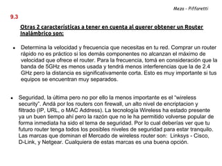 Meza - Piffaretti

9.3
      Otras 2 características a tener en cuenta al querer obtener un Router
      Inalámbrico son:

●     Determina la velocidad y frecuencia que necesitas en tu red. Comprar un router
      rápido no es práctico si los demás componentes no alcanzan el máximo de
      velocidad que ofrece el router. Para la frecuencia, tomá en consideración que la
      banda de 5GHz es menos usada y tendrá menos interferencias que la de 2.4
      GHz pero la distancia es significativamente corta. Esto es muy importante si tus
      equipos se encuentran muy separados.


●     Seguridad, la última pero no por ello la menos importante es el “wireless
      security”. Andá por los routers con firewall, un alto nivel de encriptacion y
      filtrado (IP, URL, o MAC Address). La tecnología Wireless ha estado presente
      ya un buen tiempo ahí pero la razón que no le ha permitido volverse popular de
      forma inmediata ha sido el tema de seguridad. Por lo cual deberías ver que tu
      futuro router tenga todos los posibles niveles de seguridad para estar tranquilo.
      Las marcas que dominan el Mercado de wireless router son: Linksys - Cisco,
      D-Link, y Netgear. Cualquiera de estas marcas es una buena opción.
 