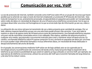 10.0                 Comunicación por voz, VoIP

La voz de protocolo de internet, también conocido como VoIP (voz sobre IP) es un grupo de recursos que hacen
posible que la señal de voz viaje a través de Internet empleando un protocolo IP (Protocolo de Internet). Esta
trata de transportar la voz, previamente procesada, encapsulándola en paquetes para poder ser transportadas
sobre redes de datos sin necesidad de disponer de una infraestructura telefónica convencional. Con lo que se
consigue desarrollar una única red homogénea en la que se envía todo tipo de información ya sea voz, video o
datos.

La utilización de una única red para la transmisión de voz y datos presenta gran cantidad de ventajas. Por un
lado, obtiene mayores beneficios ya que con una sola línea puede ofrecer más servicios. Y por otro lado le
supone un ahorro de gastos tanto de infraestructura como de mantenimiento. Una llamada telefónica requiere
una gran red de centralitas conectadas entre sí con cableado, fibra óptica, satélites de telecomunicación o
cualquier otro medio, que equivale a una enorme inversión para crear y mantener estas infraestructuras. En
cambio, una llamada telefónica sobre IP supone comprimir la voz y enviarla en paquetes de datos por una línea
en la que pueden viajar diferentes llamadas e incluso diferentes datos, sin necesidad de líneas dedicadas ni
desaprovechamiento del ancho de banda.

En el pasado, las conversaciones mediante VoIP solían ser de baja calidad, esto se vio superado por la
tecnología actual y la proliferación de conexiones de banda ancha, hasta tal punto llegó la expansión de la
telefonía ip que existe la posibilidad de que usted sin saberlo ya haya utilizado un servicio VoIP, por ejemplo, las
operadoras de telefonía convencional, utilizan los servicios del VoIP para transmitir llamadas de larga distancia
y de esta forma reducir costos.




                                                                                              Nasillo - Ferreiro
 