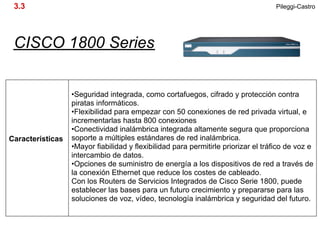 3.3                                                                                Pileggi-Castro




 CISCO 1800 Series


                  •Seguridad integrada, como cortafuegos, cifrado y protección contra
                  piratas informáticos.
                  •Flexibilidad para empezar con 50 conexiones de red privada virtual, e
                  incrementarlas hasta 800 conexiones
                  •Conectividad inalámbrica integrada altamente segura que proporciona
Características   soporte a múltiples estándares de red inalámbrica.
                  •Mayor fiabilidad y flexibilidad para permitirle priorizar el tráfico de voz e
                  intercambio de datos.
                  •Opciones de suministro de energía a los dispositivos de red a través de
                  la conexión Ethernet que reduce los costes de cableado.
                  Con los Routers de Servicios Integrados de Cisco Serie 1800, puede
                  establecer las bases para un futuro crecimiento y prepararse para las
                  soluciones de voz, vídeo, tecnología inalámbrica y seguridad del futuro.
 