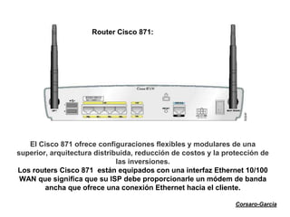 Router Cisco 871:




   El Cisco 871 ofrece configuraciones flexibles y modulares de una
superior, arquitectura distribuida, reducción de costos y la protección de
                              las inversiones.
Los routers Cisco 871 están equipados con una interfaz Ethernet 10/100
 WAN que significa que su ISP debe proporcionarle un módem de banda
        ancha que ofrece una conexión Ethernet hacia el cliente.

                                                                Corsaro-Garcia
 