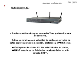 frate-maiche
                                     router para smal bussinees
5
    Router Cisco 880 3G :




    • Brinda conectividad segura para redes WAN y ofrece formato
                            de escritorio.

     • Brinda un rendimiento a velocidad de cable con servicios de
    datos seguros para entornos xDSL, cableados y WAN Ethernet.

      • Ofrece punto de acceso 802.11n seleccionable en fábrica,
      WAN 3G y opciones de Telefonía a prueba de fallas en sitio
                           remoto (SRST).
 