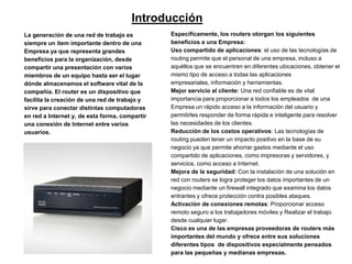Introducción
La generación de una red de trabajo es          Específicamente, los routers otorgan los siguientes
siempre un ítem importante dentro de una        beneficios a una Empresa:
Empresa ya que representa grandes               Uso compartido de aplicaciones: el uso de las tecnologías de
beneficios para la organización, desde          routing permite que el personal de una empresa, incluso a
compartir una presentación con varios           aquéllos que se encuentren en diferentes ubicaciones, obtener el
miembros de un equipo hasta ser el lugar        mismo tipo de acceso a todas las aplicaciones
dónde almacenamos el software vital de la       empresariales, información y herramientas.
compañía. El router es un dispositivo que       Mejor servicio al cliente: Una red confiable es de vital
facilita la creación de una red de trabajo y    importancia para proporcionar a todos los empleados de una
sirve para conectar distintas computadoras      Empresa un rápido acceso a la información del usuario y
en red a Internet y, de esta forma, compartir   permitirles responder de forma rápida e inteligente para resolver
una conexión de Internet entre varios           las necesidades de los clientes.
usuarios.                                       Reducción de los costos operativos: Las tecnologías de
                                                routing pueden tener un impacto positivo en la base de su
                                                negocio ya que permite ahorrar gastos mediante el uso
                                                compartido de aplicaciones, como impresoras y servidores, y
                                                servicios, como acceso a Internet.
                                                Mejora de la seguridad: Con la instalación de una solución en
                                                red con routers se logra proteger los datos importantes de un
                                                negocio mediante un firewall integrado que examina los datos
                                                entrantes y ofrece protección contra posibles ataques.
                                                Activación de conexiones remotas: Proporcionar acceso
                                                remoto seguro a los trabajadores móviles y Realizar el trabajo
                                                desde cualquier lugar.
                                                Cisco es una de las empresas proveedoras de routers más
                                                importantes del mundo y ofrece entre sus soluciones
                                                diferentes tipos de dispositivos especialmente pensados
                                                para las pequeñas y medianas empresas.
 