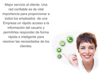 Mejor servicio al cliente: Una
     red confiable es de vital
importancia para proporcionar a
  todos los empleados de una
 Empresa un rápido acceso a la
    información del usuario y
 permitirles responder de forma
     rápida e inteligente para
 resolver las necesidades de los
             clientes.
 