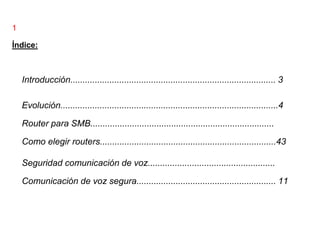 1

Índice:



    Introducción.................................................................................... 3

    Evolución.........................................................................................4

    Router para SMB...........................................................................

    Como elegir routers........................................................................43

    Seguridad comunicación de voz....................................................

    Comunicación de voz segura......................................................... 11
 