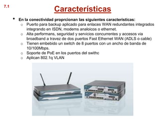 7.1
                            Características
      •   En la conectividad proprcionan las siguientes caracteristicas:
           o Puerto para backup aplicado para enlaces WAN redundantes integrados
              integrando en ISDN, modems analoicos o ethernet.
           o Alta performans, seguridad y servicios concurrentes y accesos via
              broadband a travez de dos puertos Fast Ethernet WAN (ADLS o cable)
           o Tienen embebido un switch de 8 puertos con un ancho de banda de
              10/100Mbps.
           o Soporte de PoE en los puertos del swithc
           o Aplican 802.1q VLAN
 