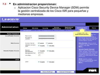 7.3   •   En administracion proporcionan:
           o Aplicacion Cisco Security Device Manager (SDM) permite
             la gestión centralizada de los Cisco ISR para pequeñas y
             medianas empresas.
 