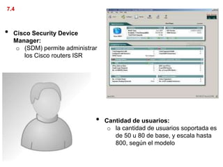 7.4



•   Cisco Security Device
    Manager:
     o (SDM) permite administrar
       los Cisco routers ISR




                               •   Cantidad de usuarios:
                                    o la cantidad de usuarios soportada es
                                      de 50 u 80 de base, y escala hasta
                                      800, según el modelo
 