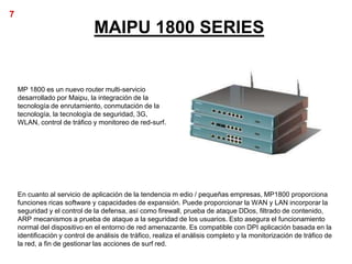 7
                               MAIPU 1800 SERIES


    MP 1800 es un nuevo router multi-servicio
    desarrollado por Maipu, la integración de la
    tecnología de enrutamiento, conmutación de la
    tecnología, la tecnología de seguridad, 3G,
    WLAN, control de tráfico y monitoreo de red-surf.




    En cuanto al servicio de aplicación de la tendencia m edio / pequeñas empresas, MP1800 proporciona
    funciones ricas software y capacidades de expansión. Puede proporcionar la WAN y LAN incorporar la
    seguridad y el control de la defensa, así como firewall, prueba de ataque DDos, filtrado de contenido,
    ARP mecanismos a prueba de ataque a la seguridad de los usuarios. Esto asegura el funcionamiento
    normal del dispositivo en el entorno de red amenazante. Es compatible con DPI aplicación basada en la
    identificación y control de análisis de tráfico, realiza el análisis completo y la monitorización de tráfico de
    la red, a fin de gestionar las acciones de surf red.
 