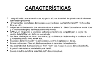 CARACTERÍSTICAS
•    Integración con cable e inalámbricas, apoyando 3G y de acceso WLAN y interconectar con la red
    cableada sin problemas.
•    Enrutamiento y conmutación de integración, apoyando dos puertos Ethernet WAN + 8.4 puertos
    Ethernet LAN.
•   Integración de banda ancha y de banda estrecha, el apoyo a N * 64K-100MInterfaz de enlace WAN
    y el apoyo directo óptica de enlace ascendente interfaz.
•   WAN y LAN integración; la función de software completamente compatible con el control y la
    gestión de la WAN y LAN de forma centralizada.
•   Los datos y la integración de voz, datos de apoyo multi-servicio de desarrollo y la función de VoIP
    y puede ser gastado como IPPBX más.
•   Integración de la información y la comunicación, control de aplicaciones de red.
•   Provee multi-acceso Ethernet, dándose cuenta de la expansión de banda ancha.
•   Alta expansibilidad, diversas interfaces WAN y VoIP para realizar el acceso de banda estrecha.
•   Expansión del ancho de banda WAN para 100MB.
•   Integra el routing, switching, seguridad, VoIP, transmisión local.
 