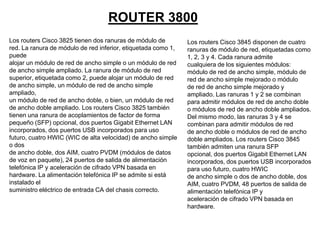 ROUTER 3800
Los routers Cisco 3825 tienen dos ranuras de módulo de         Los routers Cisco 3845 disponen de cuatro
red. La ranura de módulo de red inferior, etiquetada como 1,   ranuras de módulo de red, etiquetadas como
puede                                                          1, 2, 3 y 4. Cada ranura admite
alojar un módulo de red de ancho simple o un módulo de red     cualquiera de los siguientes módulos:
de ancho simple ampliado. La ranura de módulo de red           módulo de red de ancho simple, módulo de
superior, etiquetada como 2, puede alojar un módulo de red     red de ancho simple mejorado o módulo
de ancho simple, un módulo de red de ancho simple              de red de ancho simple mejorado y
ampliado,                                                      ampliado. Las ranuras 1 y 2 se combinan
un módulo de red de ancho doble, o bien, un módulo de red      para admitir módulos de red de ancho doble
de ancho doble ampliado. Los routers Cisco 3825 también        o módulos de red de ancho doble ampliados.
tienen una ranura de acoplamientos de factor de forma          Del mismo modo, las ranuras 3 y 4 se
pequeño (SFP) opcional, dos puertos Gigabit Ethernet LAN       combinan para admitir módulos de red
incorporados, dos puertos USB incorporados para uso            de ancho doble o módulos de red de ancho
futuro, cuatro HWIC (WIC de alta velocidad) de ancho simple    doble ampliados. Los routers Cisco 3845
o dos                                                          también admiten una ranura SFP
de ancho doble, dos AIM, cuatro PVDM (módulos de datos         opcional, dos puertos Gigabit Ethernet LAN
de voz en paquete), 24 puertos de salida de alimentación       incorporados, dos puertos USB incorporados
telefónica IP y aceleración de cifrado VPN basada en           para uso futuro, cuatro HWIC
hardware. La alimentación telefónica IP se admite si está      de ancho simple o dos de ancho doble, dos
instalado el                                                   AIM, cuatro PVDM, 48 puertos de salida de
suministro eléctrico de entrada CA del chasis correcto.        alimentación telefónica IP y
                                                               aceleración de cifrado VPN basada en
                                                               hardware.
 