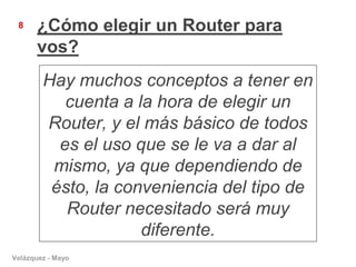 8     ¿Cómo elegir un Router para
       vos?
        Hay muchos conceptos a tener en
           cuenta a la hora de elegir un
        Router, y el más básico de todos
          es el uso que se le va a dar al
         mismo, ya que dependiendo de
         ésto, la conveniencia del tipo de
           Router necesitado será muy
                     diferente.
Velázquez - Mayo
 