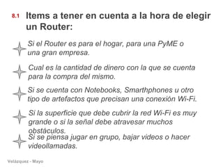 8.1    Items a tener en cuenta a la hora de elegir
        un Router:
        Si el Router es para el hogar, para una PyME o
        una gran empresa.

         Cual es la cantidad de dinero con la que se cuenta
         para la compra del mismo.
        Si se cuenta con Notebooks, Smarthphones u otro
        tipo de artefactos que precisan una conexión Wi-Fi.
         Si la superficie que debe cubrir la red Wi-Fi es muy
         grande o si la señal debe atravesar muchos
         obstáculos.
         Si se piensa jugar en grupo, bajar videos o hacer
         videollamadas.
Velázquez - Mayo
 