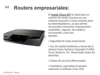 8.2
          Routers empresariales:
                       El router Cisco 827 es ideal para un
                       máximo de veinte usuarios en una
                       empresa pequeña o como solución para
                       los teletrabajadores, ya que admite
                       reconocidas soluciones empresariales
                       ampliables, seguras, de calidad y
                       reconocidas, como por
                       ejemplo:

                       • Seguridad de clase empresarial.

                       • Voz de calidad telefónica a través de la
                       intranet Cisco Systems Copyright © 2000
                       Cisco Systems, Inc. Reservados todos los
                       derechos.

                       • Clases de servicio diferenciadas.

                       • Fiabilidad y capacidad de gestión
                       utilizando el software Cisco IOS.
Velázquez - Mayo
 