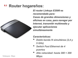 8.3
       Router hogareños:
                   El router Linksys E2500 es
                   recomendado para:
                   Casas de grandes dimensiones y
                   oficinas en casa, para navegar por
                   Internet, transmitir multimedia y
                   ejecutar aplicaciones
                   simultáneamente

                   Características:
                   • Doble banda N simultánea (2,4 y
                     5 GHz)
                   • Switch Fast Ethernet de 4
                     puertos
                   • Alta velocidad: hasta 300 + 300
Velázquez - Mayo     Mbps
 
