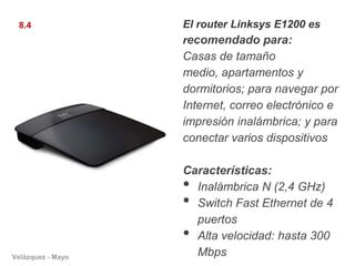 8.4               El router Linksys E1200 es
                   recomendado para:
                   Casas de tamaño
                   medio, apartamentos y
                   dormitorios; para navegar por
                   Internet, correo electrónico e
                   impresión inalámbrica; y para
                   conectar varios dispositivos

                   Características:
                   • Inalámbrica N (2,4 GHz)
                   • Switch Fast Ethernet de 4
                     puertos
                   • Alta velocidad: hasta 300
Velázquez - Mayo
                     Mbps
 