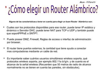 Meza - Piffaretti

    9




          Alguna de las características a tener en cuenta para elegir un buen Router Alámbrico son:


•       Cuales son los protocolos disponibles para ese router, puede tener IP estático y
        dinámico o Servidor DHC; puede tener NAT para TCP o UDP y también puede
        que soportPPPoE o SNTP?.

•       Puede poseer DMZ, Firewall, Reglas de acceso o interfaz de administración
        por browser.

•       El router tiene puertos externos, la cantidad que tiene ayuda a conectar
        mas computadoras mediante un cable de red.

•       Es importante saber cuántos usuarios simultáneos wireless soporta, qué
        protocolos wireless soporta, por ejemplo 802.11a b//g/n. y de cuanto es el
        alcance de la señal wireless (Recuerden que 50 metros de radio de alcance
        normalmente no se tienen en cuenta las paredes, sin obstáculos).
 