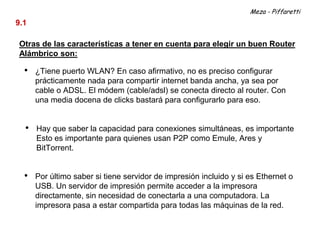 Meza - Piffaretti
9.1

Otras de las características a tener en cuenta para elegir un buen Router
Alámbrico son:

  •   ¿Tiene puerto WLAN? En caso afirmativo, no es preciso configurar
      prácticamente nada para compartir internet banda ancha, ya sea por
      cable o ADSL. El módem (cable/adsl) se conecta directo al router. Con
      una media docena de clicks bastará para configurarlo para eso.


  •   Hay que saber la capacidad para conexiones simultáneas, es importante
      Esto es importante para quienes usan P2P como Emule, Ares y
      BitTorrent.


  •   Por último saber si tiene servidor de impresión incluido y si es Ethernet o
      USB. Un servidor de impresión permite acceder a la impresora
      directamente, sin necesidad de conectarla a una computadora. La
      impresora pasa a estar compartida para todas las máquinas de la red.
 