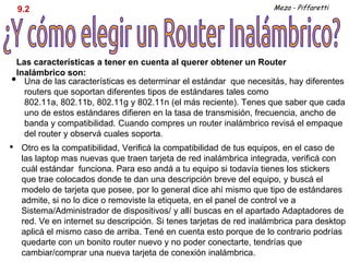 9.2                                                                Meza - Piffaretti




    Las características a tener en cuenta al querer obtener un Router
    Inalámbrico son:
•     Una de las características es determinar el estándar que necesitás, hay diferentes
      routers que soportan diferentes tipos de estándares tales como
      802.11a, 802.11b, 802.11g y 802.11n (el más reciente). Tenes que saber que cada
      uno de estos estándares difieren en la tasa de transmisión, frecuencia, ancho de
      banda y compatibilidad. Cuando compres un router inalámbrico revisá el empaque
      del router y observá cuales soporta.
•    Otro es la compatibilidad, Verificá la compatibilidad de tus equipos, en el caso de
     las laptop mas nuevas que traen tarjeta de red inalámbrica integrada, verificá con
     cuál estándar funciona. Para eso andá a tu equipo si todavía tienes los stickers
     que trae colocados donde te dan una descripción breve del equipo, y buscá el
     modelo de tarjeta que posee, por lo general dice ahí mismo que tipo de estándares
     admite, si no lo dice o removiste la etiqueta, en el panel de control ve a
     Sistema/Administrador de dispositivos/ y allí buscas en el apartado Adaptadores de
     red. Ve en internet su descripción. Si tenes tarjetas de red inalámbrica para desktop
     aplicá el mismo caso de arriba. Tené en cuenta esto porque de lo contrario podrías
     quedarte con un bonito router nuevo y no poder conectarte, tendrías que
     cambiar/comprar una nueva tarjeta de conexión inalámbrica.
 