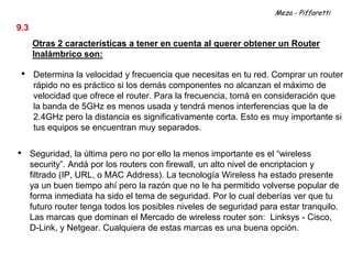 Meza - Piffaretti

9.3
      Otras 2 características a tener en cuenta al querer obtener un Router
      Inalámbrico son:

 •    Determina la velocidad y frecuencia que necesitas en tu red. Comprar un router
      rápido no es práctico si los demás componentes no alcanzan el máximo de
      velocidad que ofrece el router. Para la frecuencia, tomá en consideración que
      la banda de 5GHz es menos usada y tendrá menos interferencias que la de
      2.4GHz pero la distancia es significativamente corta. Esto es muy importante si
      tus equipos se encuentran muy separados.

•     Seguridad, la última pero no por ello la menos importante es el “wireless
      security”. Andá por los routers con firewall, un alto nivel de encriptacion y
      filtrado (IP, URL, o MAC Address). La tecnología Wireless ha estado presente
      ya un buen tiempo ahí pero la razón que no le ha permitido volverse popular de
      forma inmediata ha sido el tema de seguridad. Por lo cual deberías ver que tu
      futuro router tenga todos los posibles niveles de seguridad para estar tranquilo.
      Las marcas que dominan el Mercado de wireless router son: Linksys - Cisco,
      D-Link, y Netgear. Cualquiera de estas marcas es una buena opción.
 