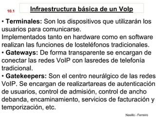 10.1    Infraestructura básica de un VoIp
• Terminales: Son los dispositivos que utilizarán los
usuarios para comunicarse.
Implementados tanto en hardware como en software
realizan las funciones de losteléfonos tradicionales.
• Gateways: De forma transparente se encargan de
conectar las redes VoIP con lasredes de telefonía
tradicional.
• Gatekeepers: Son el centro neurálgico de las redes
VoIP. Se encargan de realizartareas de autenticación
de usuarios, control de admisión, control de ancho
debanda, encaminamiento, servicios de facturación y
temporización, etc.
                                          Nasillo - Ferreiro
 