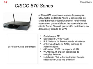 3.2                                                                         Pileggi-Castro

            CISCO 870 Series
                                   el Cisco 870 soporta entre otras tecnologías,
                                   DSL, Cable de Banda Ancha y conexiones de
                                   Metro Ethernet proporcionando el rendimiento
                                   necesarios, para satisfacer las necesidades del
                                   cliente Como Firewall, prevención de intrusos no
                                   deseados y cifrado de VPN


                                    •   Corta fuegos SPI
                                    •   Seguridad IP, VPN y AES
                                    •   IPS: Sistema de Prevención de Intrusiones
                                    •   Antivirus a través de NAC y políticas de
      El Router Cisco 870 ofrece        Acceso Seguro.
                                    •   4 Puertos 10/100 con soporte VLAN
                                    •   WLAN 802.11 b/g con posibilidad de
                                        múltiples Antenas
                                    •   Instalación Fácil y Administración Remota
                                        basadas en Cisco IOS Software.
 