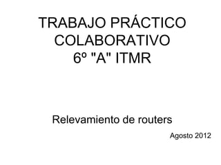 TRABAJO PRÁCTICO
  COLABORATIVO
    6º "A" ITMR



 Relevamiento de routers
                       Agosto 2012
 