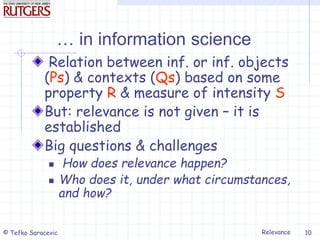 Relevance
© Tefko Saracevic 10
… in information science
Relation between inf. or inf. objects
(Ps) & contexts (Qs) based on some
property R & measure of intensity S
But: relevance is not given – it is
established
Big questions & challenges
 How does relevance happen?
 Who does it, under what circumstances,
and how?
 
