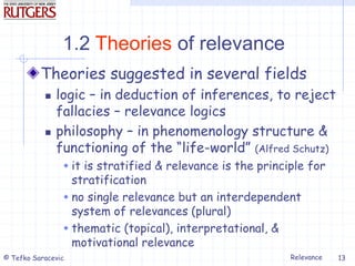 Relevance
© Tefko Saracevic 13
1.2 Theories of relevance
Theories suggested in several fields
 logic – in deduction of inferences, to reject
fallacies – relevance logics
 philosophy – in phenomenology structure &
functioning of the “life-world” (Alfred Schutz)
 it is stratified & relevance is the principle for
stratification
 no single relevance but an interdependent
system of relevances (plural)
 thematic (topical), interpretational, &
motivational relevance
 