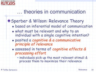 Relevance
© Tefko Saracevic 14
… theories in communication
Sperber & Wilson: Relevance Theory
 based on inferential model of communication
 what must be relevant and why to an
individual with a single cognitive intention?
 posited a cognitive & a communicative
principle of relevance
 assessed in terms of cognitive effects &
processing effort
 individuals pick up the most relevant stimuli &
process them to maximize their relevance
 