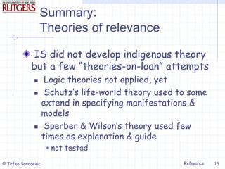 Relevance
© Tefko Saracevic 15
Summary:
Theories of relevance
IS did not develop indigenous theory
but a few “theories-on-loan” attempts
 Logic theories not applied, yet
 Schutz’s life-world theory used to some
extend in specifying manifestations &
models
 Sperber & Wilson’s theory used few
times as explanation & guide
 not tested
 