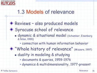 Relevance
© Tefko Saracevic 16
1.3 Models of relevance
Reviews – also produced models
Syracuse school of relevance
 dynamic & situational model (Schamber, Eisenberg
& Nilan, 1990)
 connection with human information behavior
“Whole history of relevance” (Mizzaro, 1997)
 duality in modeling & studying
 documents & queries, 1959-1976
 dynamics & multidimensionality, 1977-present
 
