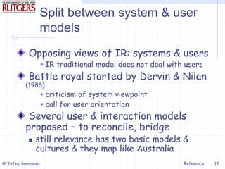 Relevance
© Tefko Saracevic 17
Split between system & user
models
Opposing views of IR: systems & users
 IR traditional model does not deal with users
Battle royal started by Dervin & Nilan
(1986)
 criticism of system viewpoint
 call for user orientation
Several user & interaction models
proposed – to reconcile, bridge
 still relevance has two basic models &
cultures & they map like Australia
 