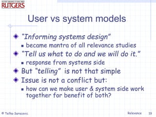 Relevance
© Tefko Saracevic 19
User vs system models
“Informing systems design”
 became mantra of all relevance studies
“Tell us what to do and we will do it.”
 response from systems side
But “telling” is not that simple
Issue is not a conflict but:
 how can we make user & system side work
together for benefit of both?
 