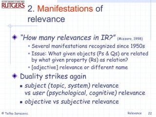 Relevance
© Tefko Saracevic 22
2. Manifestations of
relevance
“How many relevances in IR?” (Mizzaro, 1998)
 Several manifestations recognized since 1950s
 Issue: What given objects (Ps & Qs) are related
by what given property (Rs) as relation?
 [adjective] relevance or different name
Duality strikes again
 subject (topic, system) relevance
vs user (psychological, cognitive) relevance
 objective vs subjective relevance
 