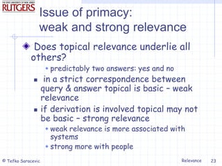 Relevance
© Tefko Saracevic 23
Issue of primacy:
weak and strong relevance
Does topical relevance underlie all
others?
 predictably two answers: yes and no
 in a strict correspondence between
query & answer topical is basic – weak
relevance
 if derivation is involved topical may not
be basic – strong relevance
 weak relevance is more associated with
systems
 strong more with people
 